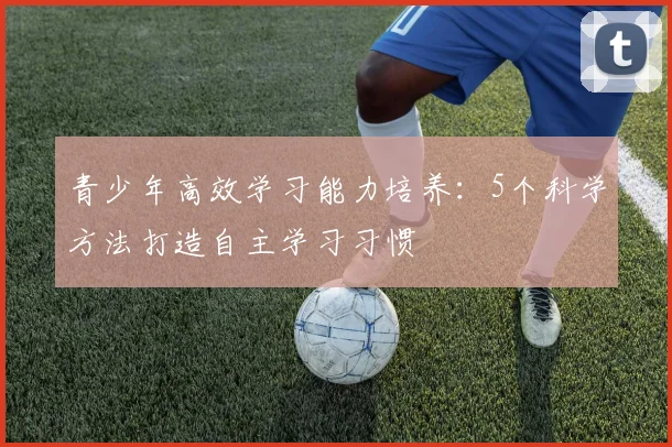 青少年高效学习能力培养：5个科学方法打造自主学习习惯