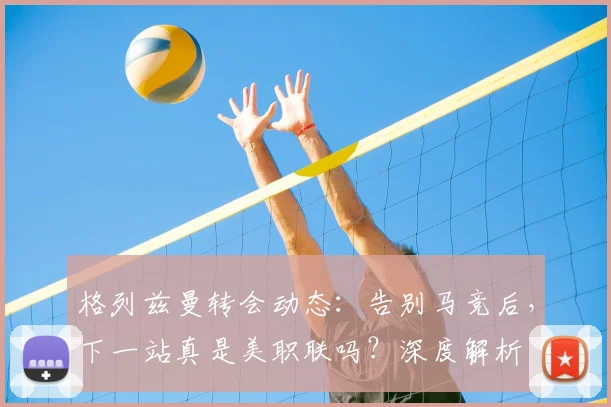 格列兹曼转会动态:告别马竞后,下一站真是美职联吗?深度解析