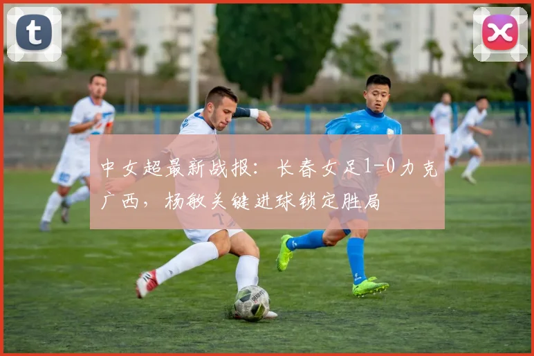 中女超最新战报：长春女足1-0力克广西，杨敏关键进球锁定胜局