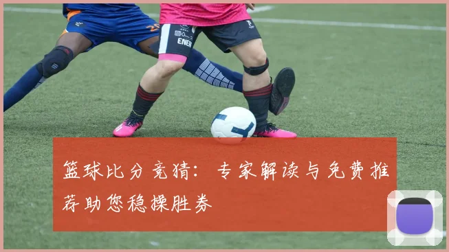 篮球比分竞猜：专家解读与免费推荐助您稳操胜券