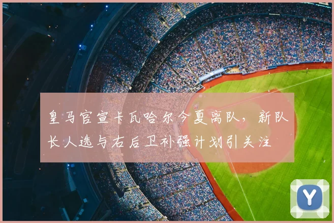 皇马官宣卡瓦哈尔今夏离队,新队长人选与右后卫补强计划引关注
