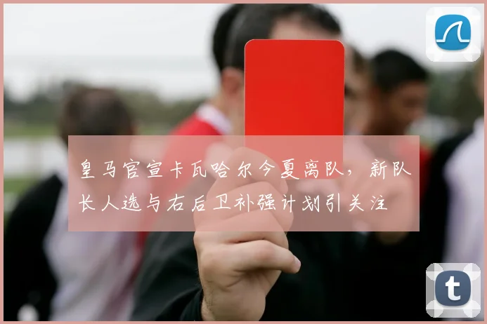 皇马官宣卡瓦哈尔今夏离队，新队长人选与右后卫补强计划引关注