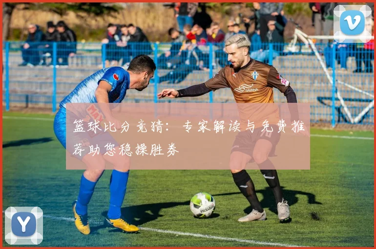篮球比分竞猜:专家解读与免费推荐助您稳操胜券